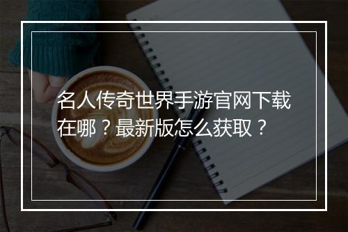 名人传奇世界手游官网下载在哪？最新版怎么获取？