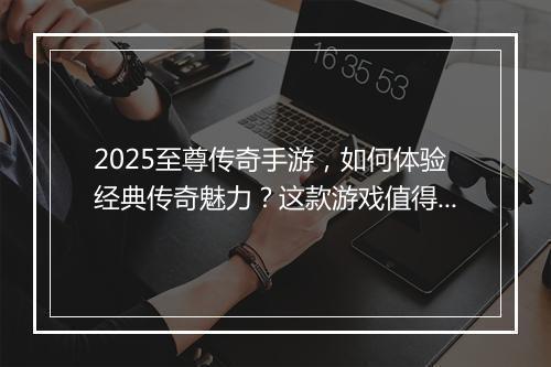 2025至尊传奇手游，如何体验经典传奇魅力？这款游戏值得玩吗？