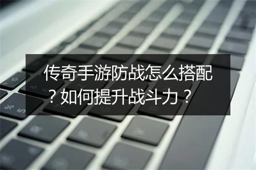 传奇手游防战怎么搭配？如何提升战斗力？