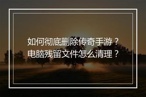 如何彻底删除传奇手游？电脑残留文件怎么清理？