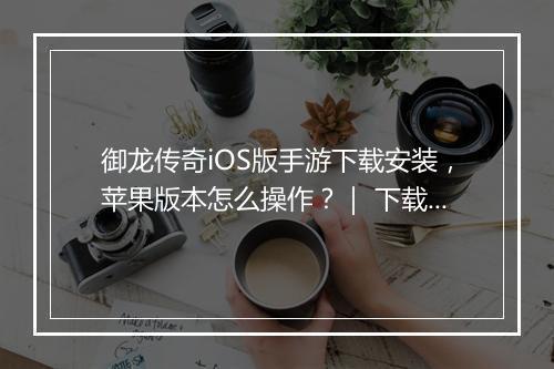 御龙传奇iOS版手游下载安装，苹果版本怎么操作？｜ 下载步骤详解