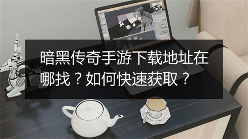 暗黑传奇手游下载地址在哪找？如何快速获取？