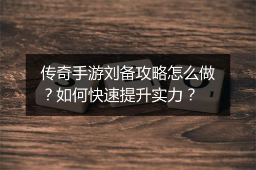 传奇手游刘备攻略怎么做？如何快速提升实力？