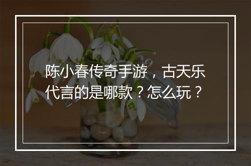 陈小春传奇手游，古天乐代言的是哪款？怎么玩？