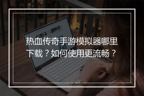 热血传奇手游模拟器哪里下载？如何使用更流畅？