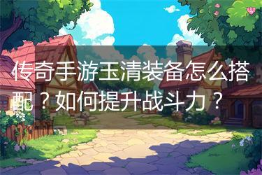 传奇手游玉清装备怎么搭配？如何提升战斗力？