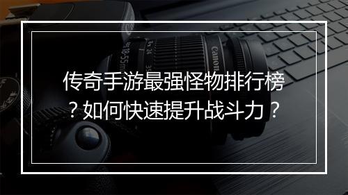 传奇手游最强怪物排行榜？如何快速提升战斗力？