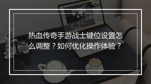 热血传奇手游战士键位设置怎么调整？如何优化操作体验？