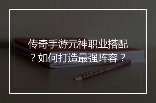 传奇手游元神职业搭配？如何打造最强阵容？