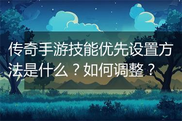 传奇手游技能优先设置方法是什么？如何调整？