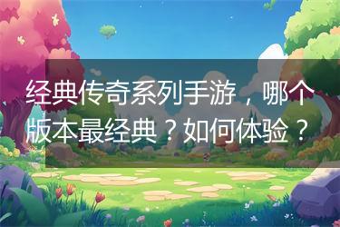 经典传奇系列手游，哪个版本最经典？如何体验？