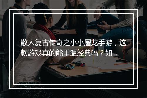散人复古传奇之小小屠龙手游，这款游戏真的能重温经典吗？如何体验？