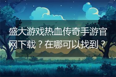 盛大游戏热血传奇手游官网下载？在哪可以找到？