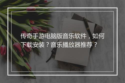 传奇手游电脑版音乐软件，如何下载安装？音乐播放器推荐？