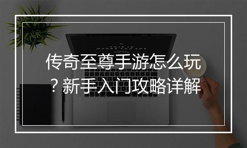传奇至尊手游怎么玩？新手入门攻略详解