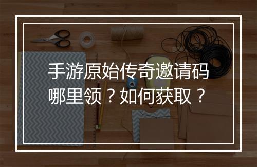 手游原始传奇邀请码哪里领？如何获取？