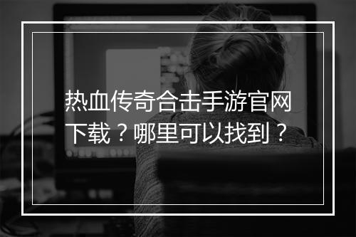 热血传奇合击手游官网下载？哪里可以找到？
