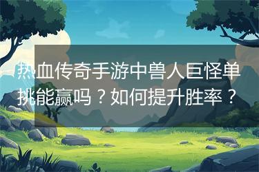 热血传奇手游中兽人巨怪单挑能赢吗？如何提升胜率？