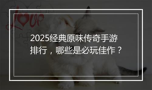 2025经典原味传奇手游排行，哪些是必玩佳作？