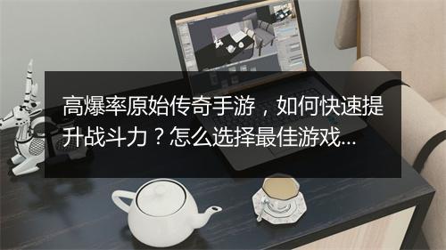 高爆率原始传奇手游，如何快速提升战斗力？怎么选择最佳游戏攻略？