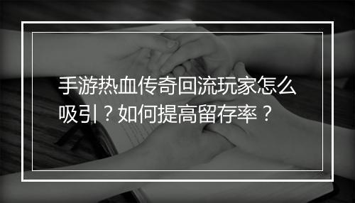 手游热血传奇回流玩家怎么吸引？如何提高留存率？