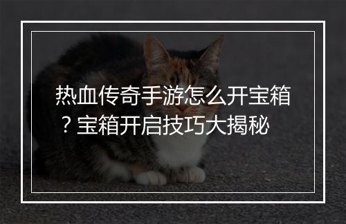 热血传奇手游怎么开宝箱？宝箱开启技巧大揭秘