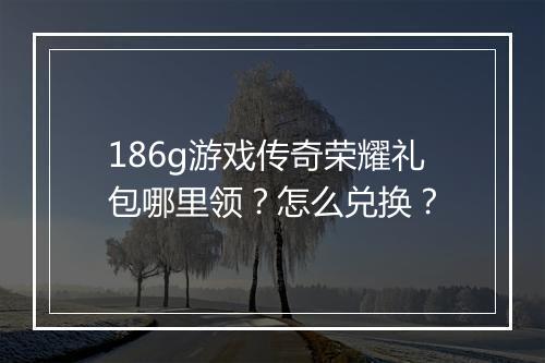 186g游戏传奇荣耀礼包哪里领？怎么兑换？