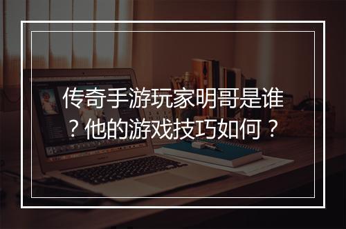 传奇手游玩家明哥是谁？他的游戏技巧如何？