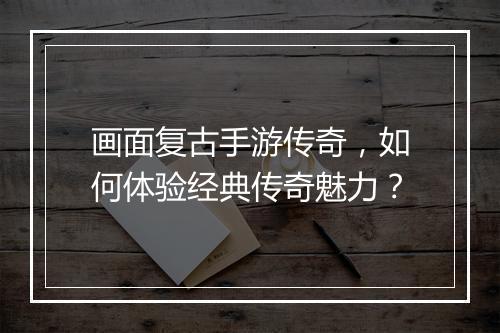 画面复古手游传奇，如何体验经典传奇魅力？
