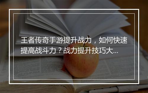 王者传奇手游提升战力，如何快速提高战斗力？战力提升技巧大揭秘！