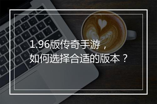 1.96版传奇手游，如何选择合适的版本？