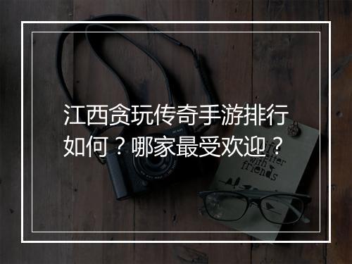 江西贪玩传奇手游排行如何？哪家最受欢迎？