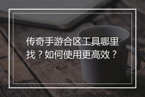 传奇手游合区工具哪里找？如何使用更高效？