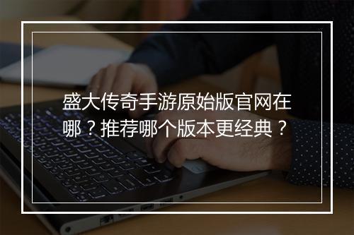 盛大传奇手游原始版官网在哪？推荐哪个版本更经典？