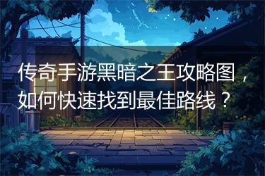 传奇手游黑暗之王攻略图，如何快速找到最佳路线？