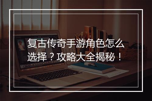 复古传奇手游角色怎么选择？攻略大全揭秘！