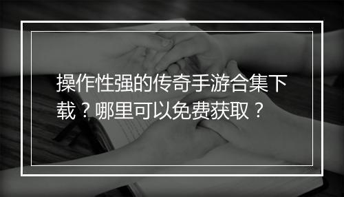 操作性强的传奇手游合集下载？哪里可以免费获取？