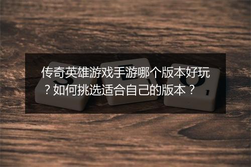 传奇英雄游戏手游哪个版本好玩？如何挑选适合自己的版本？