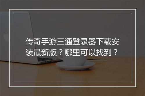 传奇手游三通登录器下载安装最新版？哪里可以找到？