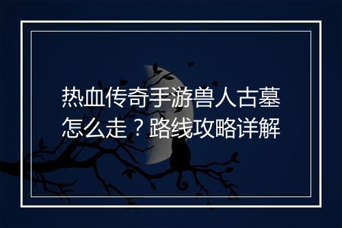 热血传奇手游兽人古墓怎么走？路线攻略详解