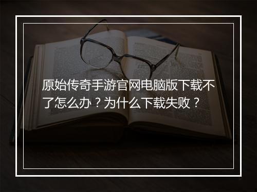 原始传奇手游官网电脑版下载不了怎么办？为什么下载失败？