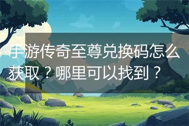 手游传奇至尊兑换码怎么获取？哪里可以找到？