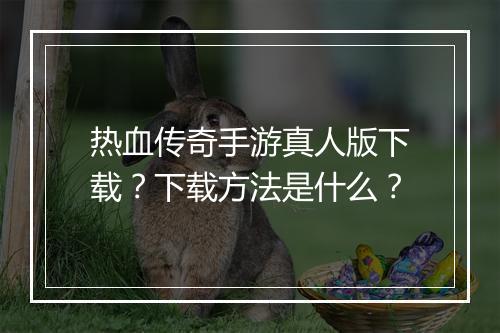热血传奇手游真人版下载？下载方法是什么？