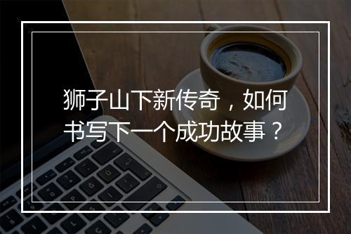 狮子山下新传奇，如何书写下一个成功故事？