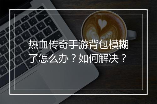 热血传奇手游背包模糊了怎么办？如何解决？