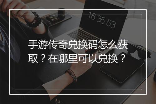 手游传奇兑换码怎么获取？在哪里可以兑换？