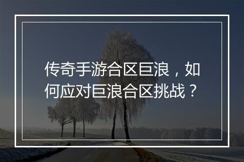 传奇手游合区巨浪，如何应对巨浪合区挑战？