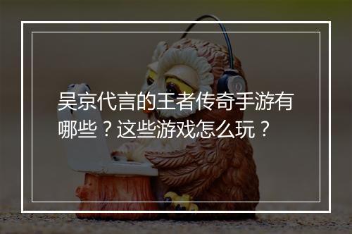 吴京代言的王者传奇手游有哪些？这些游戏怎么玩？