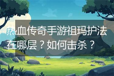 热血传奇手游祖玛护法在哪层？如何击杀？