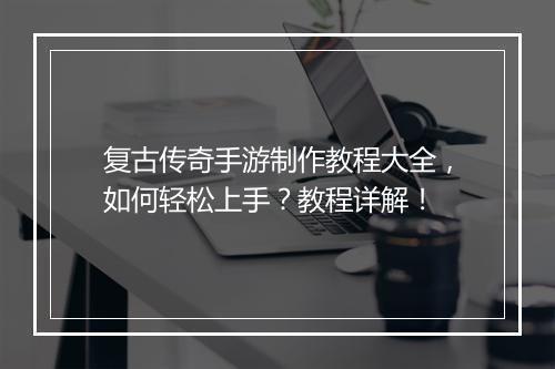 复古传奇手游制作教程大全，如何轻松上手？教程详解！